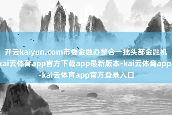 开云kaiyun.com市委金融办整合一批头部金融机构资源力量-kai云体育app官方下载app最新版本-kai云体育app官方登录入口