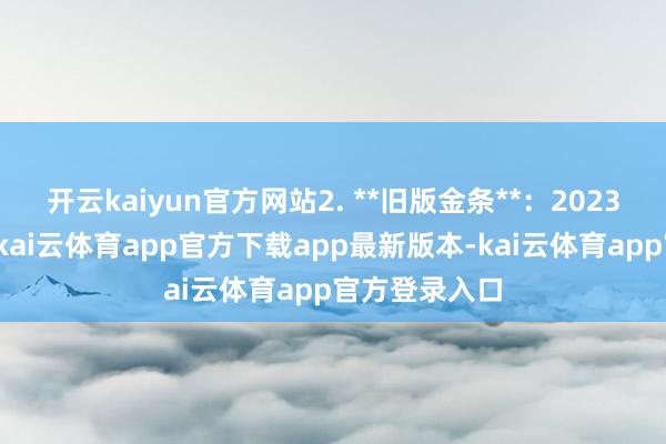 开云kaiyun官方网站2. **旧版金条**：2023年新增规矩-kai云体育app官方下载app最新版本-kai云体育app官方登录入口