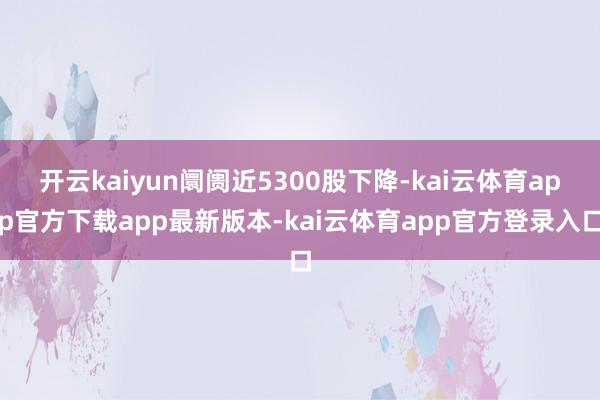 开云kaiyun阛阓近5300股下降-kai云体育app官方下载app最新版本-kai云体育app官方登录入口
