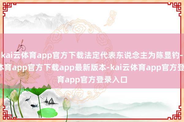 kai云体育app官方下载法定代表东说念主为陈显钓-kai云体育app官方下载app最新版本-kai云体育app官方登录入口