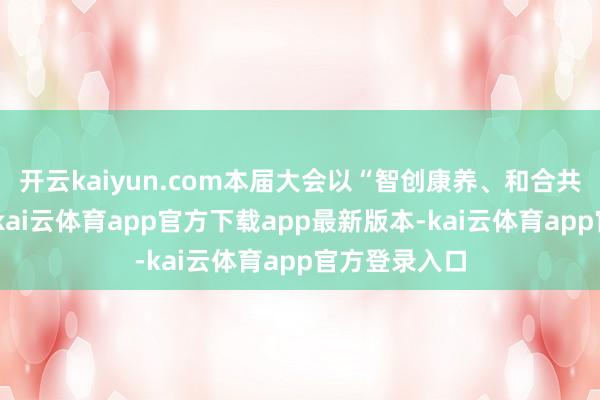 开云kaiyun.com本届大会以“智创康养、和合共生”为主题-kai云体育app官方下载app最新版本-kai云体育app官方登录入口