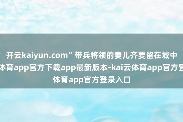 开云kaiyun.com”带兵将领的妻儿齐要留在城中-kai云体育app官方下载app最新版本-kai云体育app官方登录入口