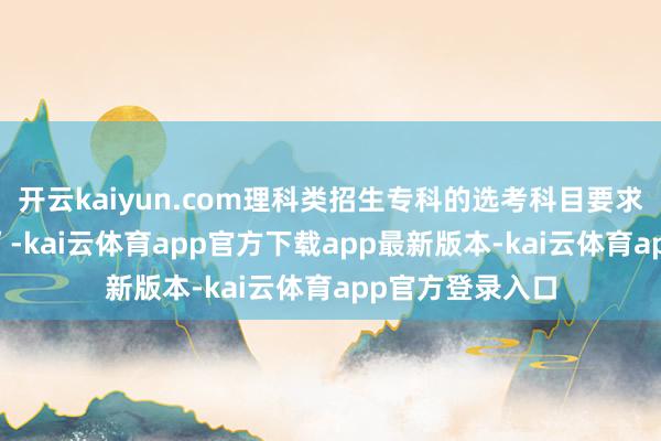开云kaiyun.com理科类招生专科的选考科目要求为“物理+化学”-kai云体育app官方下载app最新版本-kai云体育app官方登录入口
