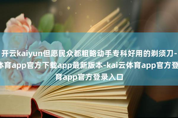 开云kaiyun但愿民众都粗略动手专科好用的剃须刀-kai云体育app官方下载app最新版本-kai云体育app官方登录入口