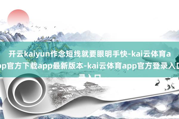 开云kaiyun作念短线就要眼明手快-kai云体育app官方下载app最新版本-kai云体育app官方登录入口