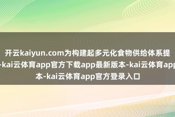 开云kaiyun.com为构建起多元化食物供给体系提供了紧要罢职-kai云体育app官方下载app最新版本-kai云体育app官方登录入口