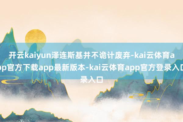 开云kaiyun泽连斯基并不诡计废弃-kai云体育app官方下载app最新版本-kai云体育app官方登录入口