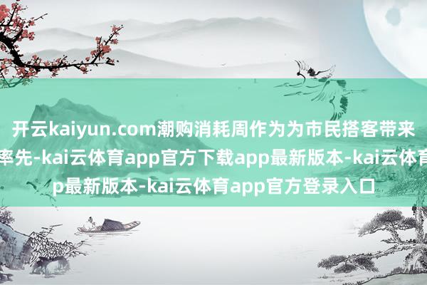 开云kaiyun.com潮购消耗周作为为市民搭客带来了三大翻新体验：率先-kai云体育app官方下载app最新版本-kai云体育app官方登录入口