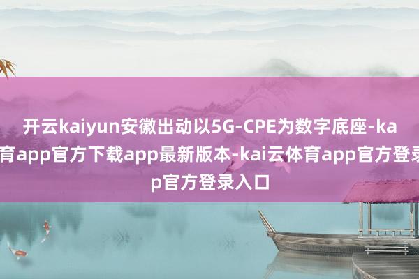 开云kaiyun安徽出动以5G-CPE为数字底座-kai云体育app官方下载app最新版本-kai云体育app官方登录入口