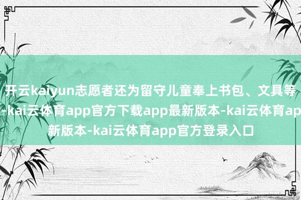 开云kaiyun志愿者还为留守儿童奉上书包、文具等“暖心小礼包”-kai云体育app官方下载app最新版本-kai云体育app官方登录入口