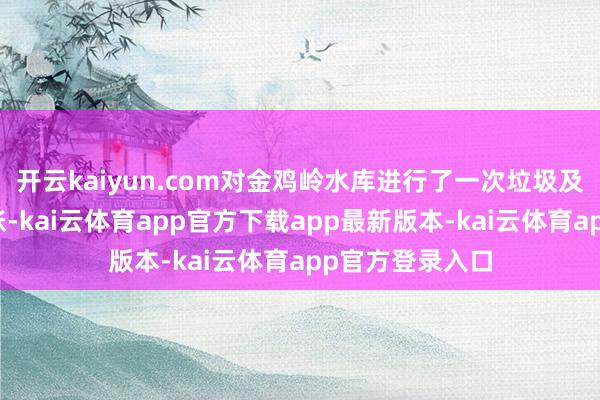 开云kaiyun.com对金鸡岭水库进行了一次垃圾及杂物全面大计帐-kai云体育app官方下载app最新版本-kai云体育app官方登录入口