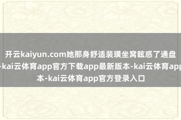开云kaiyun.com她那身舒适装璜坐窝眩惑了通盘东谈主的眼光-kai云体育app官方下载app最新版本-kai云体育app官方登录入口