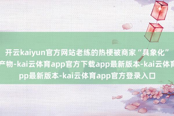 开云kaiyun官方网站老练的热梗被商家“具象化”为品类丰富的临近产物-kai云体育app官方下载app最新版本-kai云体育app官方登录入口
