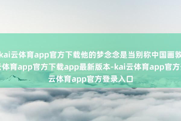 kai云体育app官方下载他的梦念念是当别称中国画敦厚-kai云体育app官方下载app最新版本-kai云体育app官方登录入口