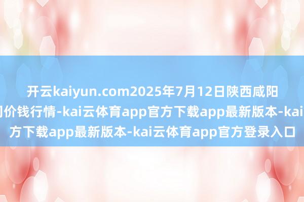 开云kaiyun.com2025年7月12日陕西咸阳新阳光农副居品有限公司价钱行情-kai云体育app官方下载app最新版本-kai云体育app官方登录入口