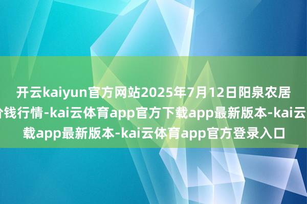 开云kaiyun官方网站2025年7月12日阳泉农居品批发商场有限公司价钱行情-kai云体育app官方下载app最新版本-kai云体育app官方登录入口