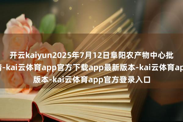 开云kaiyun2025年7月12日阜阳农产物中心批发市集价钱行情-kai云体育app官方下载app最新版本-kai云体育app官方登录入口
