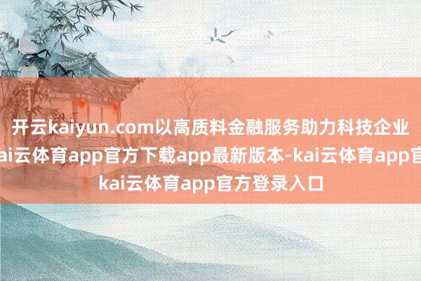 开云kaiyun.com以高质料金融服务助力科技企业转型升级-kai云体育app官方下载app最新版本-kai云体育app官方登录入口
