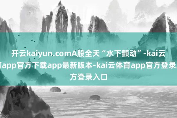 开云kaiyun.comA股全天“水下颤动”-kai云体育app官方下载app最新版本-kai云体育app官方登录入口