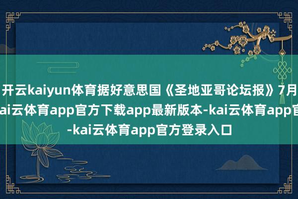 开云kaiyun体育据好意思国《圣地亚哥论坛报》7月18日报谈-kai云体育app官方下载app最新版本-kai云体育app官方登录入口