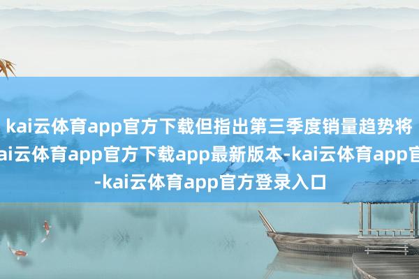 kai云体育app官方下载但指出第三季度销量趋势将有所改善-kai云体育app官方下载app最新版本-kai云体育app官方登录入口
