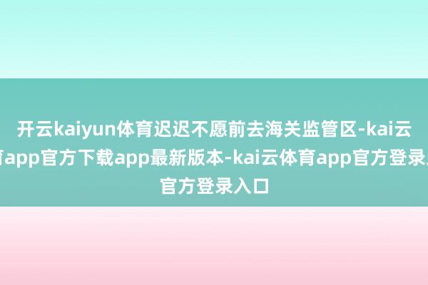 开云kaiyun体育迟迟不愿前去海关监管区-kai云体育app官方下载app最新版本-kai云体育app官方登录入口