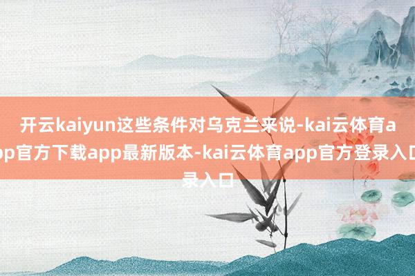 开云kaiyun这些条件对乌克兰来说-kai云体育app官方下载app最新版本-kai云体育app官方登录入口