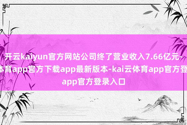 开云kaiyun官方网站公司终了营业收入7.66亿元-kai云体育app官方下载app最新版本-kai云体育app官方登录入口