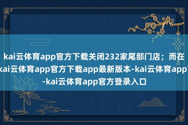 kai云体育app官方下载关闭232家尾部门店；而在本年上半年-kai云体育app官方下载app最新版本-kai云体育app官方登录入口