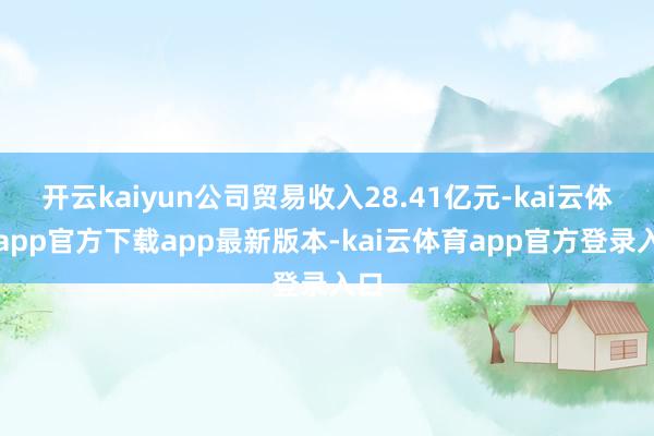 开云kaiyun公司贸易收入28.41亿元-kai云体育app官方下载app最新版本-kai云体育app官方登录入口