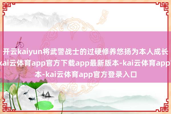 开云kaiyun将武警战士的过硬修养悠扬为本人成长的彭湃能源-kai云体育app官方下载app最新版本-kai云体育app官方登录入口