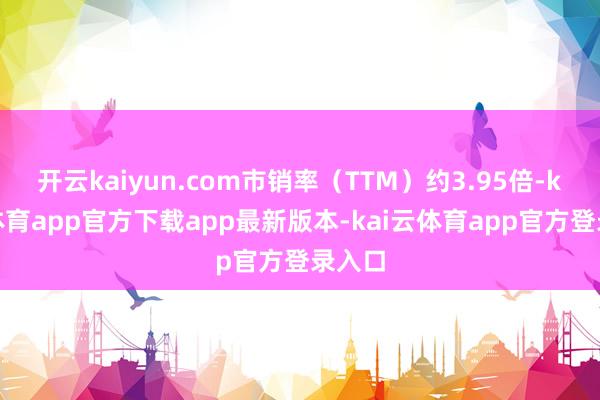 开云kaiyun.com市销率（TTM）约3.95倍-kai云体育app官方下载app最新版本-kai云体育app官方登录入口