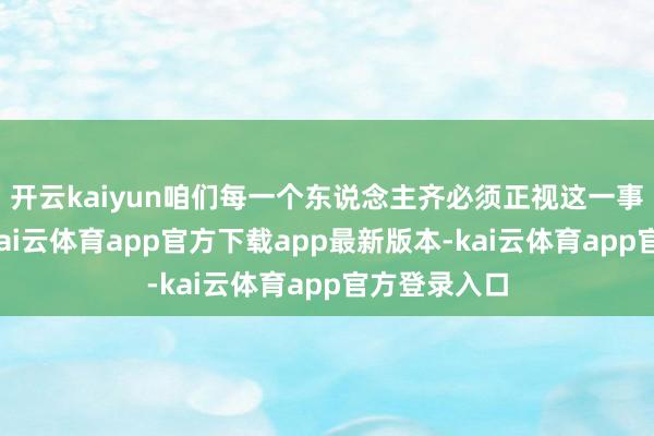 开云kaiyun咱们每一个东说念主齐必须正视这一事实和践诺-kai云体育app官方下载app最新版本-kai云体育app官方登录入口