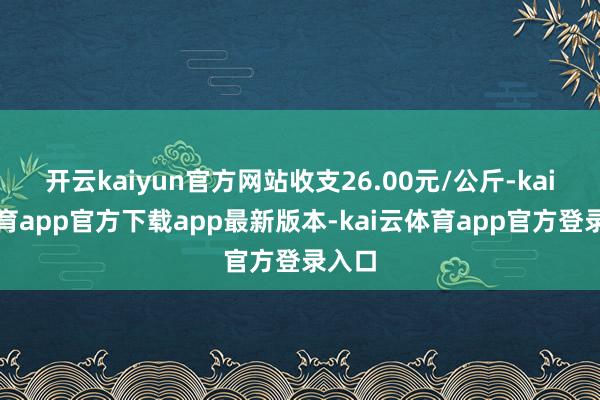 开云kaiyun官方网站收支26.00元/公斤-kai云体育app官方下载app最新版本-kai云体育app官方登录入口