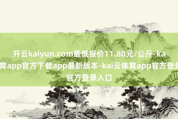 开云kaiyun.com最低报价11.80元/公斤-kai云体育app官方下载app最新版本-kai云体育app官方登录入口