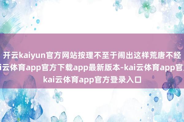 开云kaiyun官方网站按理不至于闹出这样荒唐不经的一幕-kai云体育app官方下载app最新版本-kai云体育app官方登录入口