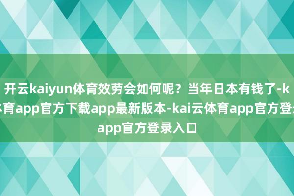 开云kaiyun体育效劳会如何呢？当年日本有钱了-kai云体育app官方下载app最新版本-kai云体育app官方登录入口