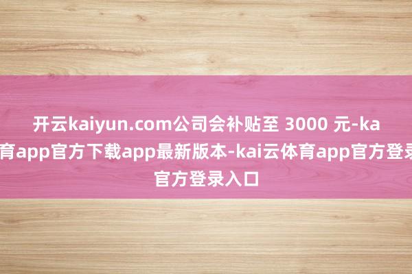 开云kaiyun.com公司会补贴至 3000 元-kai云体育app官方下载app最新版本-kai云体育app官方登录入口