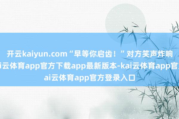 开云kaiyun.com“早等你启齿！”对方笑声炸响发话器-kai云体育app官方下载app最新版本-kai云体育app官方登录入口