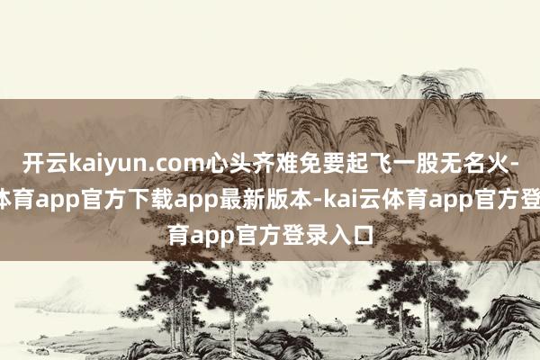 开云kaiyun.com心头齐难免要起飞一股无名火-kai云体育app官方下载app最新版本-kai云体育app官方登录入口