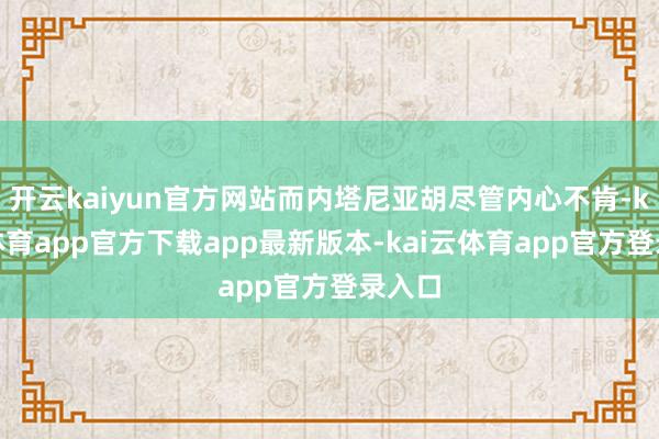 开云kaiyun官方网站而内塔尼亚胡尽管内心不肯-kai云体育app官方下载app最新版本-kai云体育app官方登录入口