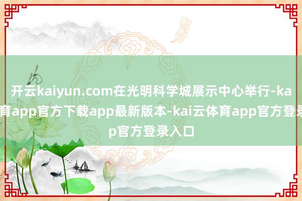 开云kaiyun.com在光明科学城展示中心举行-kai云体育app官方下载app最新版本-kai云体育app官方登录入口