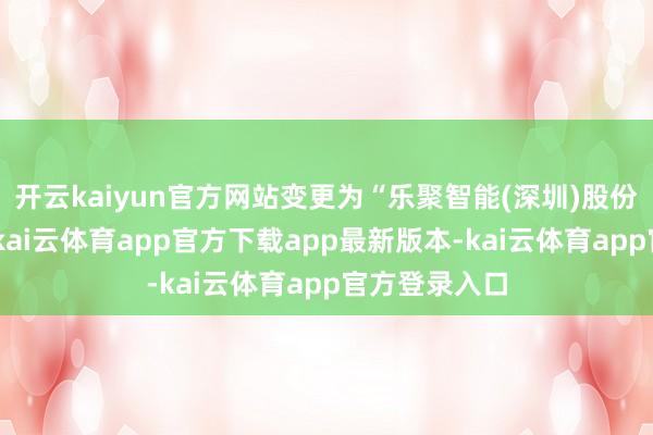 开云kaiyun官方网站变更为“乐聚智能(深圳)股份有限公司”-kai云体育app官方下载app最新版本-kai云体育app官方登录入口