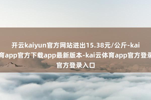 开云kaiyun官方网站进出15.38元/公斤-kai云体育app官方下载app最新版本-kai云体育app官方登录入口