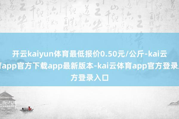 开云kaiyun体育最低报价0.50元/公斤-kai云体育app官方下载app最新版本-kai云体育app官方登录入口