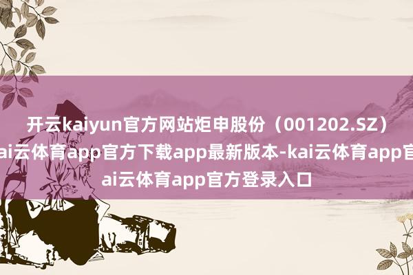 开云kaiyun官方网站炬申股份(001202.SZ)发布公告-kai云体育app官方下载app最新版本-kai云体育app官方登录入口