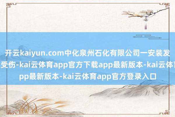 开云kaiyun.com中化泉州石化有限公司一安装发生火情，致7东谈主受伤-kai云体育app官方下载app最新版本-kai云体育app官方登录入口