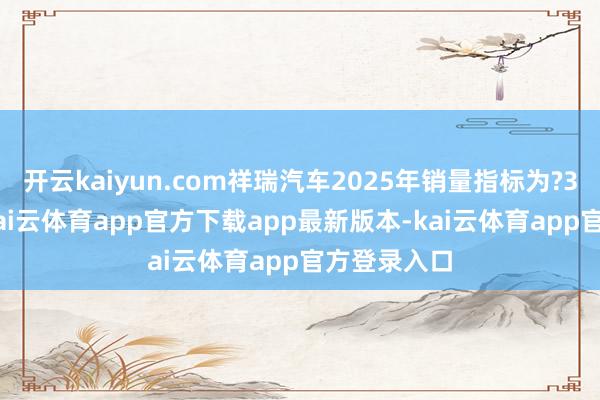 开云kaiyun.com祥瑞汽车2025年销量指标为?300万辆?-kai云体育app官方下载app最新版本-kai云体育app官方登录入口