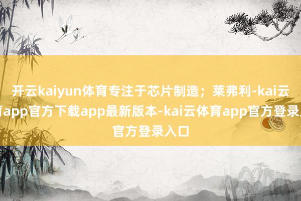 开云kaiyun体育专注于芯片制造；莱弗利-kai云体育app官方下载app最新版本-kai云体育app官方登录入口