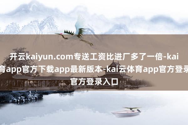开云kaiyun.com专送工资比进厂多了一倍-kai云体育app官方下载app最新版本-kai云体育app官方登录入口